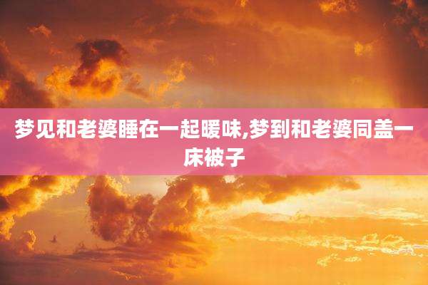 梦见和老婆睡在一起暖味,梦到和老婆同盖一床被子