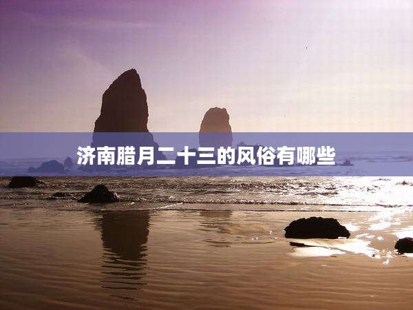 济南腊月二十三的风俗有哪些