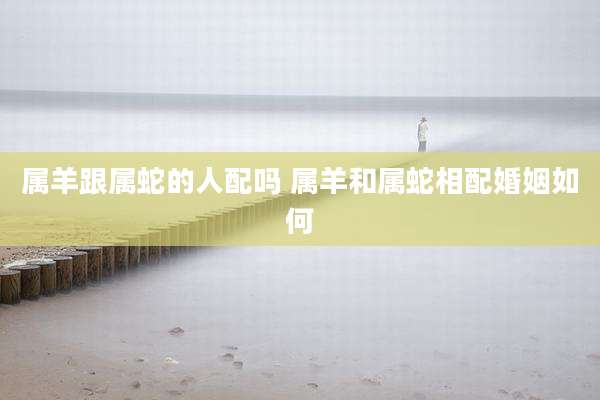 属羊跟属蛇的人配吗 属羊和属蛇相配婚姻如何