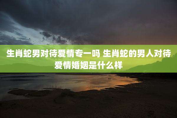 生肖蛇男对待爱情专一吗 生肖蛇的男人对待爱情婚姻是什么样