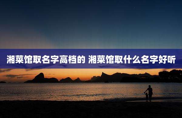 湘菜馆取名字高档的 湘菜馆取什么名字好听