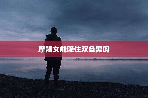 摩羯女能降住双鱼男吗