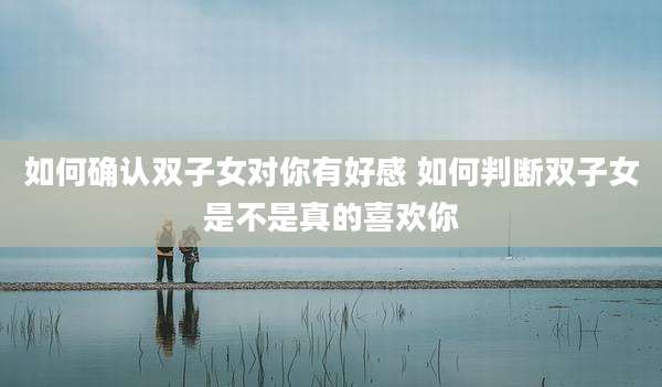 如何确认双子女对你有好感 如何判断双子女是不是真的喜欢你
