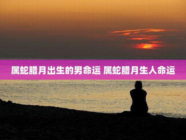属蛇腊月出生的男命运 属蛇腊月生人命运