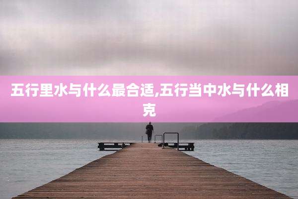 五行里水与什么最合适,五行当中水与什么相克