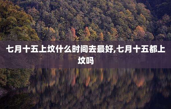 七月十五上坟什么时间去最好,七月十五都上坟吗