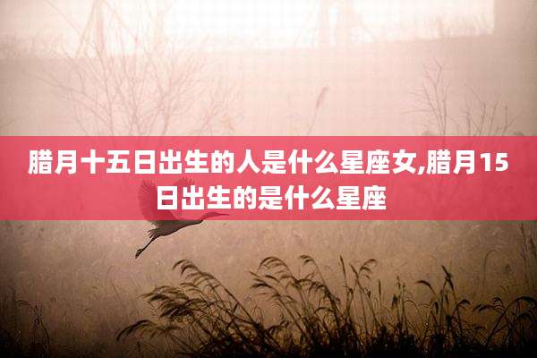 腊月十五日出生的人是什么星座女,腊月15日出生的是什么星座