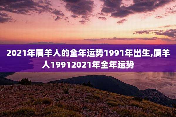 2021年属羊人的全年运势1991年出生,属羊人19912021年全年运势