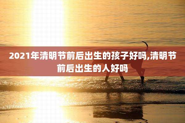 2021年清明节前后出生的孩子好吗,清明节前后出生的人好吗