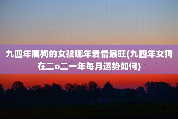 九四年属狗的女孩哪年爱情最旺(九四年女狗在二o二一年每月运势如何)