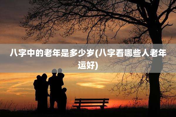 八字中的老年是多少岁(八字看哪些人老年运好)