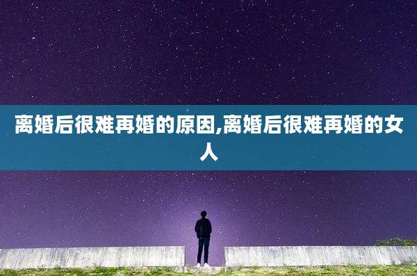 离婚后很难再婚的原因,离婚后很难再婚的女人