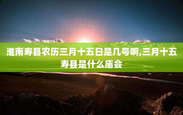 淮南寿县农历三月十五日是几号啊,三月十五寿县是什么庙会