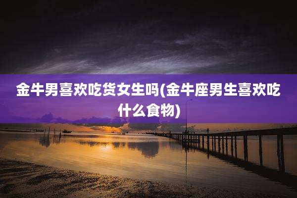 金牛男喜欢吃货女生吗(金牛座男生喜欢吃什么食物)