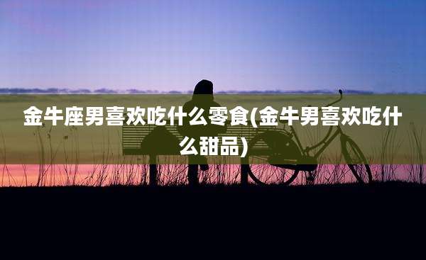 金牛座男喜欢吃什么零食(金牛男喜欢吃什么甜品)