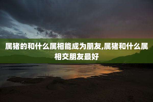 属猪的和什么属相能成为朋友,属猪和什么属相交朋友最好