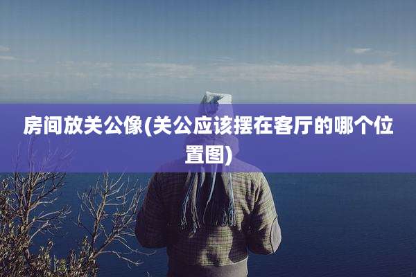 房间放关公像(关公应该摆在客厅的哪个位置图)