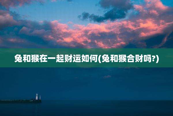 兔和猴在一起财运如何(兔和猴合财吗?)