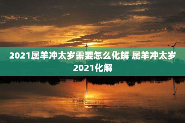 2021属羊冲太岁需要怎么化解 属羊冲太岁2021化解