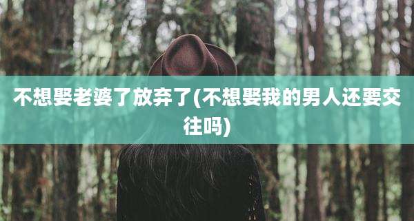 不想娶老婆了放弃了(不想娶我的男人还要交往吗)