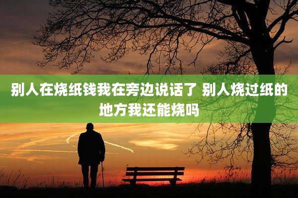 别人在烧纸钱我在旁边说话了 别人烧过纸的地方我还能烧吗