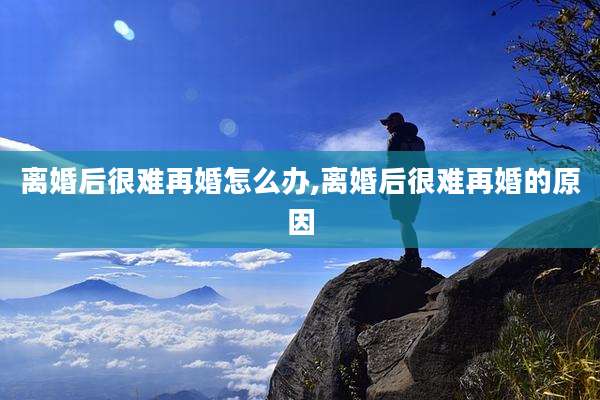 离婚后很难再婚怎么办,离婚后很难再婚的原因