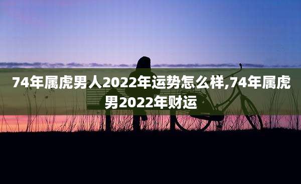 74年属虎男人2022年运势怎么样,74年属虎男2022年财运