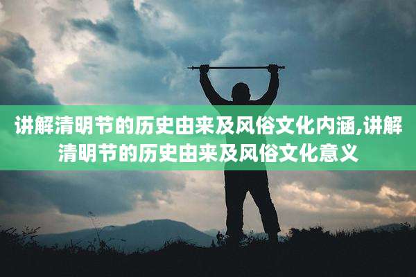 讲解清明节的历史由来及风俗文化内涵,讲解清明节的历史由来及风俗文化意义