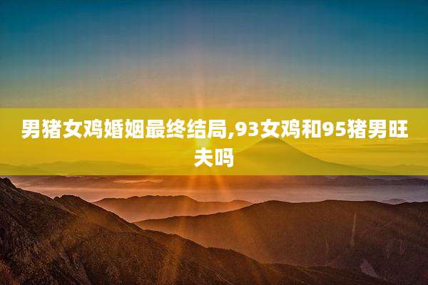 男猪女鸡婚姻最终结局,93女鸡和95猪男旺夫吗