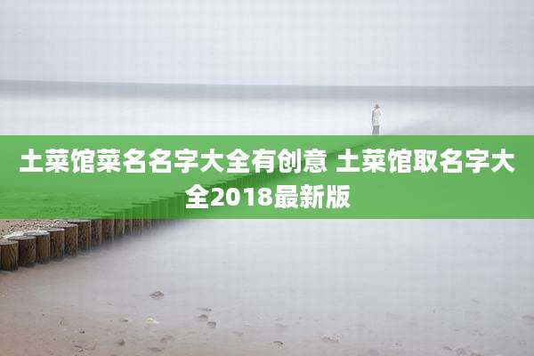 土菜馆菜名名字大全有创意 土菜馆取名字大全2018最新版
