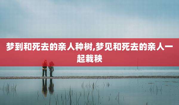 梦到和死去的亲人种树,梦见和死去的亲人一起栽秧