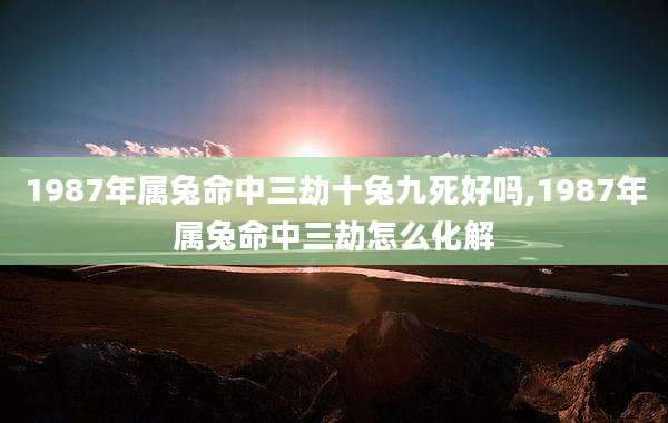 1987年属兔命中三劫十兔九死好吗,1987年属兔命中三劫怎么化解