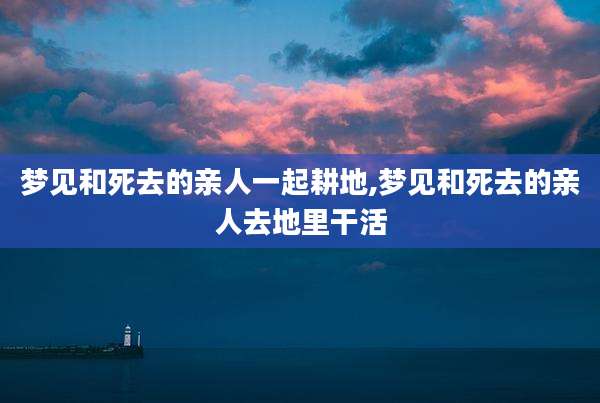 梦见和死去的亲人一起耕地,梦见和死去的亲人去地里干活