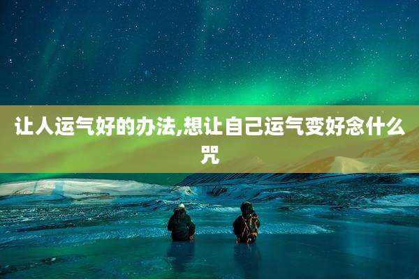 让人运气好的办法,想让自己运气变好念什么咒