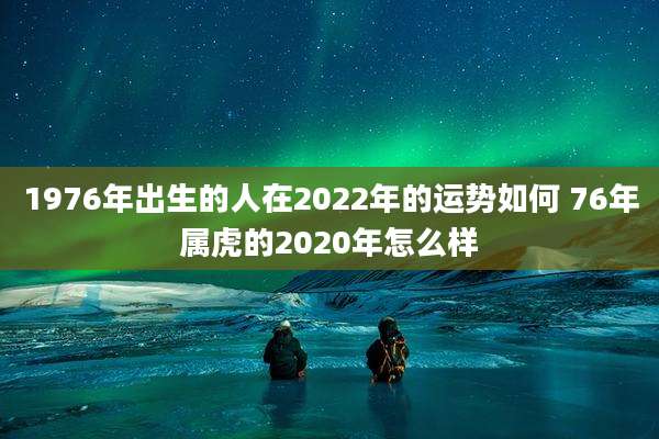 1976年出生的人在2022年的运势如何 76年属虎的2020年怎么样