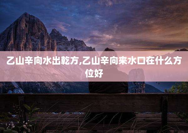 乙山辛向水出乾方,乙山辛向来水口在什么方位好