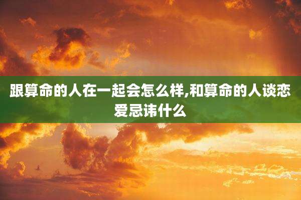 跟算命的人在一起会怎么样,和算命的人谈恋爱忌讳什么