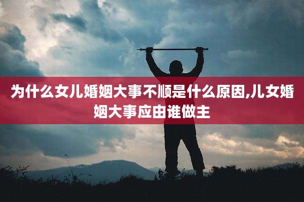 为什么女儿婚姻大事不顺是什么原因,儿女婚姻大事应由谁做主