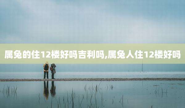 属兔的住12楼好吗吉利吗,属兔人住12楼好吗