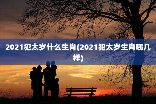 2021犯太岁什么生肖(2021犯太岁生肖哪几样)