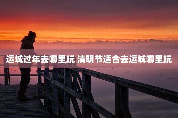 运城过年去哪里玩 清明节适合去运城哪里玩