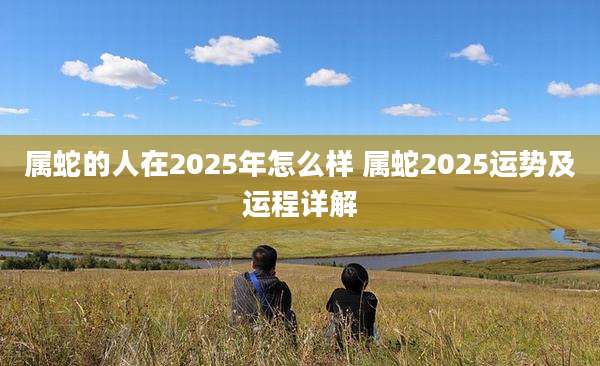 属蛇的人在2025年怎么样 属蛇2025运势及运程详解