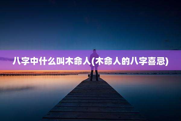 八字中什么叫木命人(木命人的八字喜忌)