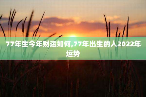 77年生今年财运如何,77年出生的人2022年运势