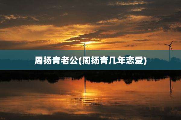周扬青老公(周扬青几年恋爱)