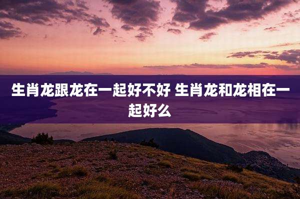 生肖龙跟龙在一起好不好 生肖龙和龙相在一起好么