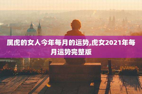 属虎的女人今年每月的运势,虎女2021年每月运势完整版