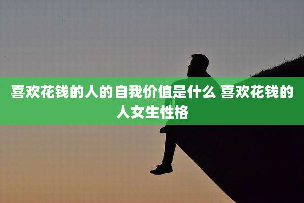 喜欢花钱的人的自我价值是什么 喜欢花钱的人女生性格