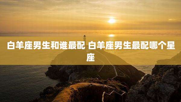 白羊座男生和谁最配 白羊座男生最配哪个星座