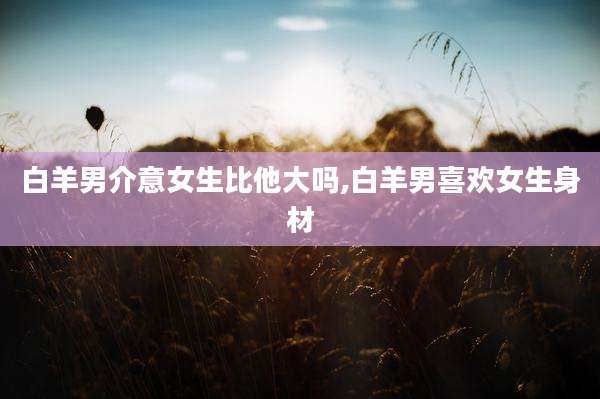 白羊男介意女生比他大吗,白羊男喜欢女生身材